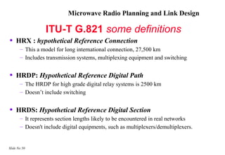 Microwave Radio Planning and Link Design

                  ITU-T G.821 some definitions
•   HRX : hypothetical Reference Connection
       – This a model for long international connection, 27,500 km
       – Includes transmission systems, multiplexing equipment and switching


•   HRDP: Hypothetical Reference Digital Path
       – The HRDP for high grade digital relay systems is 2500 km
       – Doesn’t include switching


•   HRDS: Hypothetical Reference Digital Section
       – It represents section lengths likely to be encountered in real networks
       – Doesn't include digital equipments, such as multiplexers/demultiplexers.


Slide No 50
 