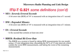 Microwave Radio Planning and Link Design

              ITU-T G.821 some definitions (con’d)
•   SES : Severely Errored Seconds
       – A bit error rate (BER) of 10-3 is measured with an integration time of 1 second.


•   DM : Degraded Minutes
       – A bit error rate (BER) of 10-6 is measured with an integration time of 1 minute.

•   ES : Errored Seconds
       – Is the second that contains at least one error


•   RBER: Residual Bit Error Rate
       – The RBER on a system is found by taking BER measurements for one month
         using a 15 min integration time, discarding the 50 % of 15 min intervals which
         contain the worst BER measurements, and taking the worst of the remaining
         measurements
Slide No 51
 