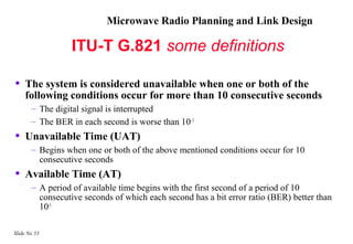 Microwave Radio Planning and Link Design

                  ITU-T G.821 some definitions

•   The system is considered unavailable when one or both of the
    following conditions occur for more than 10 consecutive seconds
       – The digital signal is interrupted
       – The BER in each second is worse than 10 –3
•   Unavailable Time (UAT)
       – Begins when one or both of the above mentioned conditions occur for 10
         consecutive seconds
•   Available Time (AT)
       – A period of available time begins with the first second of a period of 10
         consecutive seconds of which each second has a bit error ratio (BER) better than
         10-3

Slide No 53
 