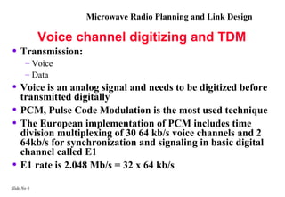 Microwave Radio Planning and Link Design

             Voice channel digitizing and TDM
• Transmission:
       – Voice
       – Data
• Voice is an analog signal and needs to be digitized before
     transmitted digitally
•    PCM, Pulse Code Modulation is the most used technique
•    The European implementation of PCM includes time
     division multiplexing of 30 64 kb/s voice channels and 2
     64kb/s for synchronization and signaling in basic digital
     channel called E1
•    E1 rate is 2.048 Mb/s = 32 x 64 kb/s

Slide No 6
 