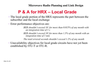Microwave Radio Planning and Link Design

               P & A for HRX – Local Grade
       – The local grade portion of the HRX represents the part between the
         subscriber and the local exchange
       – Error performance objectives are:
                    BER shouldn’t exceed 10–3 for more than 0.015% of any month with
                      an integration time of 1 s
                    BER shouldn’t exceed 10-6 for more than 1.5% of any month with an
                      integration time of 1 min
                    The total errored seconds shouldn’t exceed 1.2% of any month
       – Unavailability objectives for local grade circuits have not yet been
         established by ITU-T or ITU-R.




Slide No 60
 