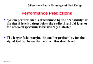 Microwave Radio Planning and Link Design

              Performance Predictions
• System performance is determined by the probability for
    the signal level to drop below the radio threshold level or
    the received spectrum to be severely distorted


• The larger fade margin, the smaller probability for the
    signal to drop below the receiver threshold level




Slide No 61
 