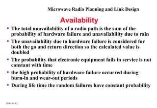Microwave Radio Planning and Link Design

                          Availability
•   The total unavailability of a radio path is the sum of the
    probability of hardware failure and unavailability due to rain
•   The unavailability due to hardware failure is considered for
    both the go and return direction so the calculated value is
    doubled
•   The probability that electronic equipment fails in service is not
    constant with time
•   the high probability of hardware failure occurred during
    burn-in and wear-out periods
•   During life time the random failures have constant probability


Slide No 62
 