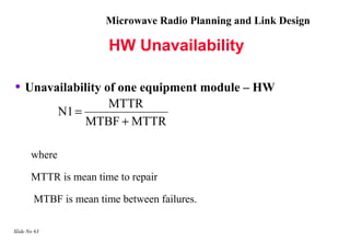 Microwave Radio Planning and Link Design

                        HW Unavailability

• Unavailability of one equipment module – HW
                       MTTR
               N1 =
                    MTBF + MTTR

       where

       MTTR is mean time to repair

        MTBF is mean time between failures.

Slide No 63
 