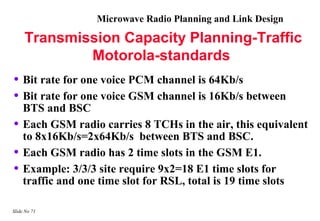 Microwave Radio Planning and Link Design

     Transmission Capacity Planning-Traffic
             Motorola-standards
• Bit rate for one voice PCM channel is 64Kb/s
• Bit rate for one voice GSM channel is 16Kb/s between
    BTS and BSC
•   Each GSM radio carries 8 TCHs in the air, this equivalent
    to 8x16Kb/s=2x64Kb/s between BTS and BSC.
•   Each GSM radio has 2 time slots in the GSM E1.
•   Example: 3/3/3 site require 9x2=18 E1 time slots for
    traffic and one time slot for RSL, total is 19 time slots

Slide No 71
 