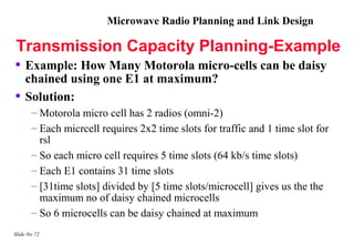Microwave Radio Planning and Link Design

Transmission Capacity Planning-Example
• Example: How Many Motorola micro-cells can be daisy
    chained using one E1 at maximum?
•   Solution:
       – Motorola micro cell has 2 radios (omni-2)
       – Each micrcell requires 2x2 time slots for traffic and 1 time slot for
         rsl
       – So each micro cell requires 5 time slots (64 kb/s time slots)
       – Each E1 contains 31 time slots
       – [31time slots] divided by [5 time slots/microcell] gives us the the
         maximum no of daisy chained microcells
       – So 6 microcells can be daisy chained at maximum
Slide No 72
 