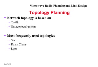 Microwave Radio Planning and Link Design

                       Topology Planning
• Network topology is based on
       – Traffic
       – Outage requirements


• Most frequently used topologies
       – Star
       – Daisy Chain
       – Loop




Slide No 73
 