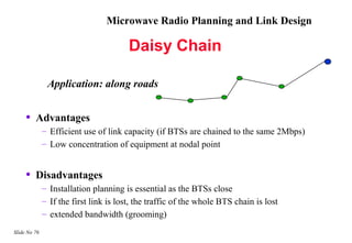 Microwave Radio Planning and Link Design

                                        Daisy Chain

               Application: along roads


     •   Advantages
              – Efficient use of link capacity (if BTSs are chained to the same 2Mbps)
              – Low concentration of equipment at nodal point


     •   Disadvantages
              – Installation planning is essential as the BTSs close
              – If the first link is lost, the traffic of the whole BTS chain is lost
              – extended bandwidth (grooming)
Slide No 76
 