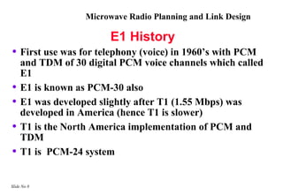 Microwave Radio Planning and Link Design

                         E1 History
• First use was for telephony (voice) in 1960’s with PCM
     and TDM of 30 digital PCM voice channels which called
     E1
•    E1 is known as PCM-30 also
•    E1 was developed slightly after T1 (1.55 Mbps) was
     developed in America (hence T1 is slower)
•    T1 is the North America implementation of PCM and
     TDM
•    T1 is PCM-24 system


Slide No 8
 