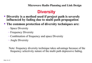 Microwave Radio Planning and Link Design

                                Diversity
• Diversity is a method used if project path is severely
    influenced by fading due to multi path propagation
•   The common protection of diversity techniques are:
       – Space Diversity
       – Frequency Diversity
       – Combination of frequency and space Diversity
       – Angle Diversity

        Note: frequency diversity technique takes advantage because of the
         frequency selectivity nature of the multi path depressive fading.


Slide No 82
 
