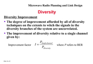 Microwave Radio Planning and Link Design

                         Diversity
Diversity Improvement
• The degree of improvement afforded by all of diversity
  techniques on the extents to witch the signals in the
  diversity branches of the system are uncorrelated.
• The improvement of diversity relative to a single channel
  given by:
                          PSinglechannel
   Improvement factor I =                where P refers to BER
                           PDiversity



Slide No 83
 