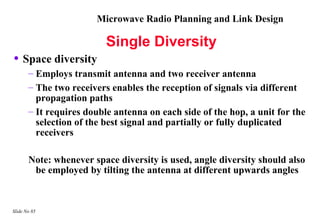 Microwave Radio Planning and Link Design

                          Single Diversity
• Space diversity
       – Employs transmit antenna and two receiver antenna
       – The two receivers enables the reception of signals via different
         propagation paths
       – It requires double antenna on each side of the hop, a unit for the
         selection of the best signal and partially or fully duplicated
         receivers

       Note: whenever space diversity is used, angle diversity should also
        be employed by tilting the antenna at different upwards angles



Slide No 85
 