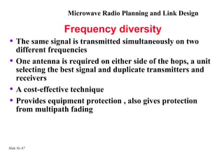 Microwave Radio Planning and Link Design

                  Frequency diversity
• The same signal is transmitted simultaneously on two
    different frequencies
•   One antenna is required on either side of the hops, a unit
    selecting the best signal and duplicate transmitters and
    receivers
•   A cost-effective technique
•   Provides equipment protection , also gives protection
    from multipath fading



Slide No 87
 