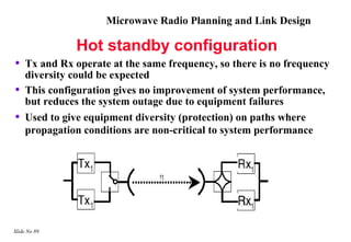 Microwave Radio Planning and Link Design

              Hot standby configuration
•   Tx and Rx operate at the same frequency, so there is no frequency
    diversity could be expected
•   This configuration gives no improvement of system performance,
    but reduces the system outage due to equipment failures
•   Used to give equipment diversity (protection) on paths where
    propagation conditions are non-critical to system performance




Slide No 89
 