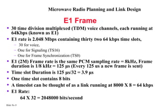 Microwave Radio Planning and Link Design

                                  E1 Frame
•    30 time division multiplexed (TDM) voice channels, each running at
     64Kbps (known as E1)
•    E1 rate is 2.048 Mbps containing thirty two 64 kbps time slots,
       – 30 for voice,
       – One for Signaling (TS16)
       – One for Frame Synchronization (TS0)
•    E1 (2M) Frame rate is the same PCM sampling rate = 8kHz, Frame
     duration is 1/8 kHz = 125 μs (Every 125 us a new frame is sent)
•    Time slot Duration is 125 μs/32 = 3.9 μs
•    One time slot contains 8 bits
•    A timeslot can be thought of as a link running at 8000 X 8 = 64 kbps
•    E1 Rate:
         64 X 32 = 2048000 bits/second
Slide No 9
 