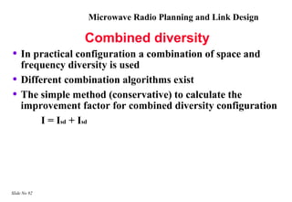 Microwave Radio Planning and Link Design

                 Combined diversity
• In practical configuration a combination of space and
    frequency diversity is used
•   Different combination algorithms exist
•   The simple method (conservative) to calculate the
    improvement factor for combined diversity configuration
         I = Isd + Isd




Slide No 92
 