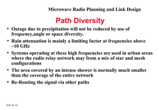 Microwave Radio Planning and Link Design

                         Path Diversity
•   Outage due to precipitation will not be reduced by use of
    frequency,angle or space diversity.
•   Rain attenuation is mainly a limiting factor at frequencies above
    ~10 GHz
•   Systems operating at these high frequencies are used in urban areas
    where the radio relay network may from a mix of star and mesh
    configurations
•   The area covered by an intense shower is normally much smaller
    than the coverage of the entire network
•   Re-Routing the signal via other paths



Slide No 94
 