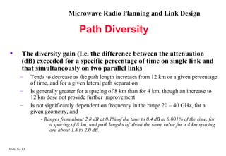Microwave Radio Planning and Link Design

                                    Path Diversity

•       The diversity gain (I.e. the difference between the attenuation
        (dB) exceeded for a specific percentage of time on single link and
        that simultaneously on two parallel links
       –      Tends to decrease as the path length increases from 12 km or a given percentage
              of time, and for a given lateral path separation
       –      Is generally greater for a spacing of 8 km than for 4 km, though an increase to
              12 km dose not provide further improvement
       –      Is not significantly dependent on frequency in the range 20 – 40 GHz, for a
              given geometry, and
                  - Ranges from about 2.8 dB at 0.1% of the time to 0.4 dB at 0.001% of the time, for
                      a spacing of 8 km, and path lengths of about the same value for a 4 km spacing
                      are about 1.8 to 2.0 dB.


Slide No 95
 