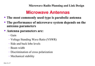 Microwave Radio Planning and Link Design

                    Microwave Antennas
• The most commonly used type is parabolic antenna
• The performance of microwave system depends on the
    antenna parameters
•   Antenna parameters are:
       – Gain
       – Voltage Standing Wave Ratio (VSWR)
       – Side and back lobe levels
       – Beam width
       – Discrimination of cross polarization
       – Mechanical stability

Slide No 97
 
