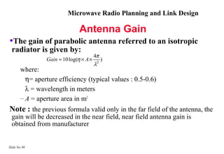 Microwave Radio Planning and Link Design

                               Antenna Gain
•The gain of parabolic antenna referred to an isotropic
  radiator is given by:
                                        4π
                Gain ≈ 10 log(η × A ×       2
                                                )
                                        λ
       where:
         η= aperture efficiency (typical values : 0.5-0.6)
         λ = wavelength in meters
       – A = aperture area in m2
Note : the previous formula valid only in the far field of the antenna, the
  gain will be decreased in the near field, near field antenna gain is
  obtained from manufacturer


Slide No 98
 