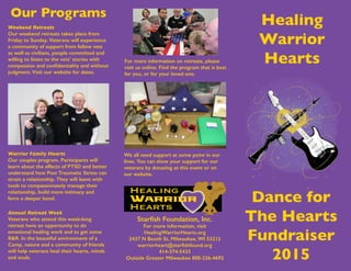 Dance for
The Hearts
Fundraiser
2015
Starfish Foundation, Inc.
For more information, visit
HealingWarriorHearts.org
2437 N Booth St, Milwaukee, WI 53212
warriorheart@starfishfound.org
414-374-5433
Outside Greater Milwaukee 800-236-4692
Healing
Warrior
Hearts
Weekend Retreats
Our weekend retreats takes place from
Friday to Sunday. Veterans will experience
a community of support from fellow vets
as well as civilians, people committed and
willing to listen to the vets’ stories with
compassion and confidentiality and without
judgment. Visit our website for dates.
Our Programs
Warrior Family Hearts
Our couples program. Participants will
learn about the effects of PTSD and better
understand how Post Traumatic Stress can
strain a relationship. They will leave with
tools to compassionately manage their
relationship, build more intimacy and
form a deeper bond.
Annual Retreat Week
Veterans who attend this week-long
retreat have an opportunity to do
emotional healing work and to get some
R&R. In the beautiful environment of a
Camp, nature and a community of friends
will help veterans heal their hearts, minds
and souls.
We all need support at some point in our
lives. You can show your support for our
veterans by donating at this event or on
our website.
For more information on retreats, please
visit us online. Find the program that is best
for you, or for your loved one.
 