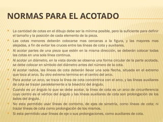 NORMAS PARA EL ACOTADO
 La cantidad de cotas en el dibujo debe ser la mínima posible, pero la suficiente para definir
el tamaño y la posición de cada elemento de la pieza.
 Las cotas menores deberán colocarse mas cercanas a la figura, y las mayores mas
alejadas, a fin de evitar los cruces entre las líneas de cota y auxiliares.
 Al acotar partes de una pieza que estén en la misma dirección, se deberán colocar todas
las cotas en una sola línea continua.
 Al acotar un diámetro, en la vista donde se observa una forma circular de la parte acotada,
se debe colocar en símbolo del diámetro antes del número de la cota.
 Al acotar radios, las líneas de cota deberán llevar una sola flecha, situada en el extremo
que toca al arco. Su otro extremo termina en el centro del arco.
 Para acotar un arco, se traza la línea de cota concéntrica con el arco, y las líneas auxiliares
de cota se trazan paralelamente a la bisectriz del ángulo.
 Cuando es un ángulo lo que se debe acotar, la línea de cota es un arco de circunferencia
cuyo centro es el vértice del ángulo y las líneas auxiliares de cota son prolongación de los
lados del ángulo.
 No esta permitido usar líneas de contorno, de ejes de simetría, como líneas de cota; ni
trazar líneas de cota como prolongación de los mismos.
 Si esta permitido usar líneas de eje o sus prolongaciones, como auxiliares de cota.
 