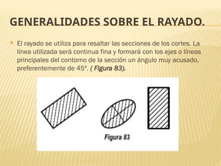 GENERALIDADES SOBRE EL RAYADO.
 El rayado se utiliza para resaltar las secciones de los cortes. La
línea utilizada será continua fina y formará con los ejes o líneas
principales del contorno de la sección un ángulo muy acusado,
preferentemente de 45º. ( Figura 83).
 