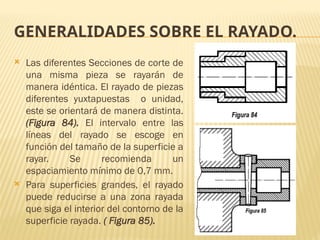 GENERALIDADES SOBRE EL RAYADO.
 Las diferentes Secciones de corte de
una misma pieza se rayarán de
manera idéntica. El rayado de piezas
diferentes yuxtapuestas o unidad,
este se orientará de manera distinta.
(Figura 84). El intervalo entre las
líneas del rayado se escoge en
función del tamaño de la superficie a
rayar. Se recomienda un
espaciamiento mínimo de 0,7 mm.
 Para superficies grandes, el rayado
puede reducirse a una zona rayada
que siga el interior del contorno de la
superficie rayada. ( Figura 85).
 
