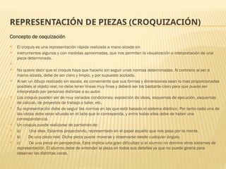 REPRESENTACIÓN DE PIEZAS (CROQUIZACIÓN)
Concepto de coquización
 El croquis es una representación rápida realizada a mano alzada sin
 instrumentos algunos y con medidas aproximadas, que nos permiten la visualización e interpretación de una
pieza determinada.

 No quiere decir que el croquis haya que hacerlo sin seguir unas normas determinadas. Al contrario al ser a
mamo alzada, debe de ser claro y limpio, y por supuesto acotado.
 Al ser un dibujo realizado sin escala, es conveniente que sus formas y dimensiones sean lo mas proporcionadas
posibles al objeto real; no debe tener líneas muy finas y deberá ser los bastante claro para que pueda ser
interpretado por personas distintas a su autor.
 Los croquis pueden ser de muy variadas condiciones: exposición de ideas, esquemas de ejecución, esquemas
de cálculo, de proyectos de trabajo o taller, etc.
 Su representación debe de seguir las normas en las que está basado el sistema diédrico. Por tanto cada una de
las vistas debe estar situada en el lado que le corresponda, y entre todas ellas debe de haber una
correspondencia.
 Un croquis puede realizarse de partiendo de:
 a) Una idea. Estamos proyectando, representado en el papel aquello que nos pasa por la mente.
 b) De una pieza real. Dicha pieza puede moverse y observarse desde cualquier ángulo.
 c) De una pieza en perspectiva. Esta implica una gran dificultad si el alumno no domina otros sistemas de
representación. El alumno debe de entender la pieza en todos sus detalles ya que no puede girarla para
observar las distintas caras.
 