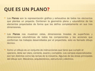 QUE ES UN PLANO?
 Los Planos son la representación gráfica y exhaustiva de todos los elementos
que plantea un proyecto. Contienen la geometría plana y volumétrica de los
elementos proyectados de forma que los defina completamente en sus tres
dimensiones.
 Los Planos nos muestran cotas, dimensiones lineales de superficies y
dimensiones volumétricas de todos los componentes y las acciones que
conforman los trabajos desarrollados por el proyectista, esto es llamado dibujo
técnico.
 Como un dibujo es un conjunto de instrucciones que tiene que cumplir el
operario, debe ser claro, correcto, exacto y completo. Los campos especializados
son tan distintos como las ramas de la industria. Algunas de las áreas principales
del dibujo son: Mecánico, arquitectónico, estructural y eléctrico.
 