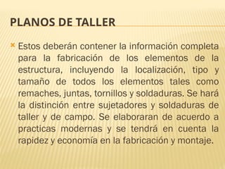 PLANOS DE TALLER
 Estos deberán contener la información completa
para la fabricación de los elementos de la
estructura, incluyendo la localización, tipo y
tamaño de todos los elementos tales como
remaches, juntas, tornillos y soldaduras. Se hará
la distinción entre sujetadores y soldaduras de
taller y de campo. Se elaboraran de acuerdo a
practicas modernas y se tendrá en cuenta la
rapidez y economía en la fabricación y montaje.
 