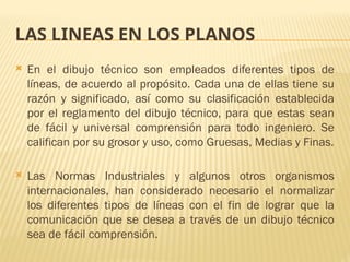 LAS LINEAS EN LOS PLANOS
 En el dibujo técnico son empleados diferentes tipos de
líneas, de acuerdo al propósito. Cada una de ellas tiene su
razón y significado, así como su clasificación establecida
por el reglamento del dibujo técnico, para que estas sean
de fácil y universal comprensión para todo ingeniero. Se
califican por su grosor y uso, como Gruesas, Medias y Finas.
 Las Normas Industriales y algunos otros organismos
internacionales, han considerado necesario el normalizar
los diferentes tipos de líneas con el fin de lograr que la
comunicación que se desea a través de un dibujo técnico
sea de fácil comprensión.
 