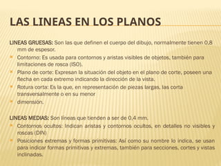 LAS LINEAS EN LOS PLANOS
LINEAS GRUESAS: Son las que definen el cuerpo del dibujo, normalmente tienen 0,8
mm de espesor.
 Contorno: Es usada para contornos y aristas visibles de objetos, también para
limitaciones de rosca (ISO).
 Plano de corte: Expresan la situación del objeto en el plano de corte, poseen una
flecha en cada extremo indicando la dirección de la vista.
 Rotura corta: Es la que, en representación de piezas largas, las corta
transversalmente o en su menor
 dimensión.
LINEAS MEDIAS: Son líneas que tienden a ser de 0,4 mm.
 Contornos ocultos: Indican aristas y contornos ocultos, en detalles no visibles y
roscas (DIN)
 Posiciones extremas y formas primitivas: Así como su nombre lo indica, se usan
para indicar formas primitivas y extremas, también para secciones, cortes y vistas
inclinadas.
 
