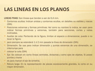 LAS LINEAS EN LOS PLANOS
LINEAS FINAS: Son líneas que tienden a ser de 0,4 mm.
 Contornos ocultos: Indican aristas y contornos ocultos, en detalles no visibles y roscas
(DIN)
 Posiciones extremas y formas primitivas: Así como su nombre lo indica, se usan para
indicar formas primitivas y extremas, también para secciones, cortes y vistas
inclinadas.
 Auxiliar de cota: Partiendo de la figura, limitan el espacio a dimensionar, puede o no
tocar la figura;
 pero siempre se extenderá 1 ó 2 mm pasada la línea de dimensión (DIN)
 Dimensión: Se usa para indicar dimensión y puntos extremos de una dimensión, se
interrumpe para
 colocar la cota (DIN)
 Eje: Se colocan en como líneas centrales, divisorias y como ejes de objetos. Si posee
puntos y trazos
 es para marcar el eje de simetría.
 Rotura larga: En la representación de piezas excesivamente grandes, la corta en su
mayor dimensión.
 