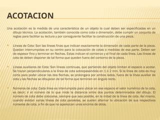 ACOTACION
Una acotación es la medida de una característica de un objeto la cual deben ser especificadas en un
dibujo técnico. La acotación, también conocida como cota o dimensión, debe cumplir un conjunto de
reglas para facilitar su lectura y por consiguiente facilitar la construcción de una pieza.
 Líneas de Cota: Son las líneas finas que indican exactamente la dimensión de cada parte de la pieza.
Quedan interrumpidas en su centro para la colocación de cotas o medidas de esa parte. Deben ser
de espesor fino y terminar en flechas. Estas indican el comienzo y el final de cada línea. Las líneas de
cota de deben disponer de tal forma que queden fuera del contorno de la pieza.
 Líneas auxiliares de Cota: Son líneas continuas, que partiendo del objeto limitan el espacio a acotar.
Se trazan perpendiculares a la línea de cota sobrepasándola en 1 ó 2 mm. Si la línea de cota es muy
corta para poder ubicar las dos flechas, se prolongara por ambos lados, fuera de la línea auxiliar de
cota y las flechas se dibujaran de tal forma que terminen en ángulo recto.
 Números de cota: Cada línea es interrumpida para ubicar en ese espacio el valor numérico de la cota,
es decir; ir el número de lo que mide la distancia entre dos puntos determinados del dibujo. El
número de cota debe colocarse, siempre que sea posible, en la mitad de la línea de cota. Así mismo,
cuando existan varias líneas de cota paralelas, se suelen alternar la ubicación de sus respectivos
números de cota, a fin de que no aparezcan unos encima de otros.
 