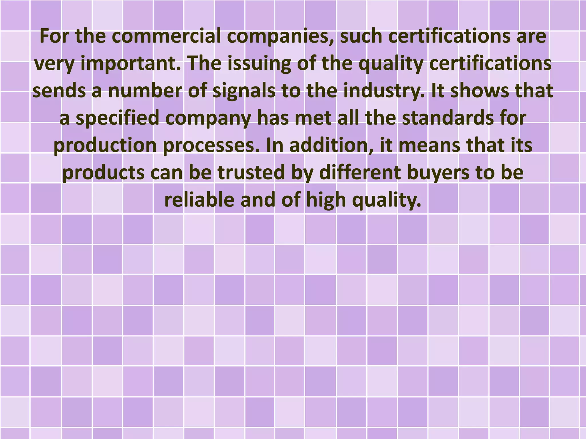For the commercial companies, such certifications are
very important. The issuing of the quality certifications
sends a number of signals to the industry. It shows that
a specified company has met all the standards for
production processes. In addition, it means that its
products can be trusted by different buyers to be
reliable and of high quality.
 