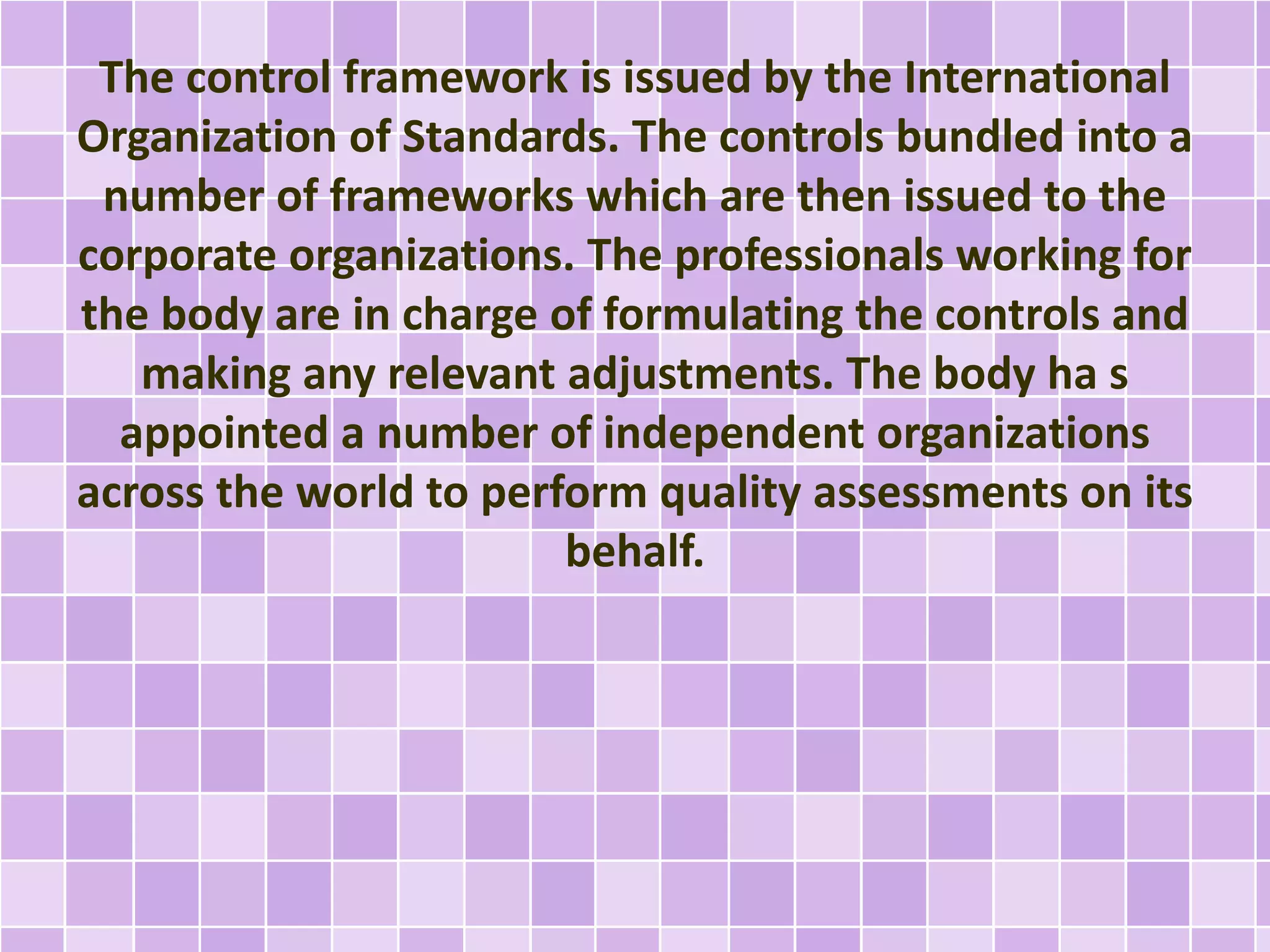 The control framework is issued by the International
Organization of Standards. The controls bundled into a
number of frameworks which are then issued to the
corporate organizations. The professionals working for
the body are in charge of formulating the controls and
making any relevant adjustments. The body ha s
appointed a number of independent organizations
across the world to perform quality assessments on its
behalf.
 