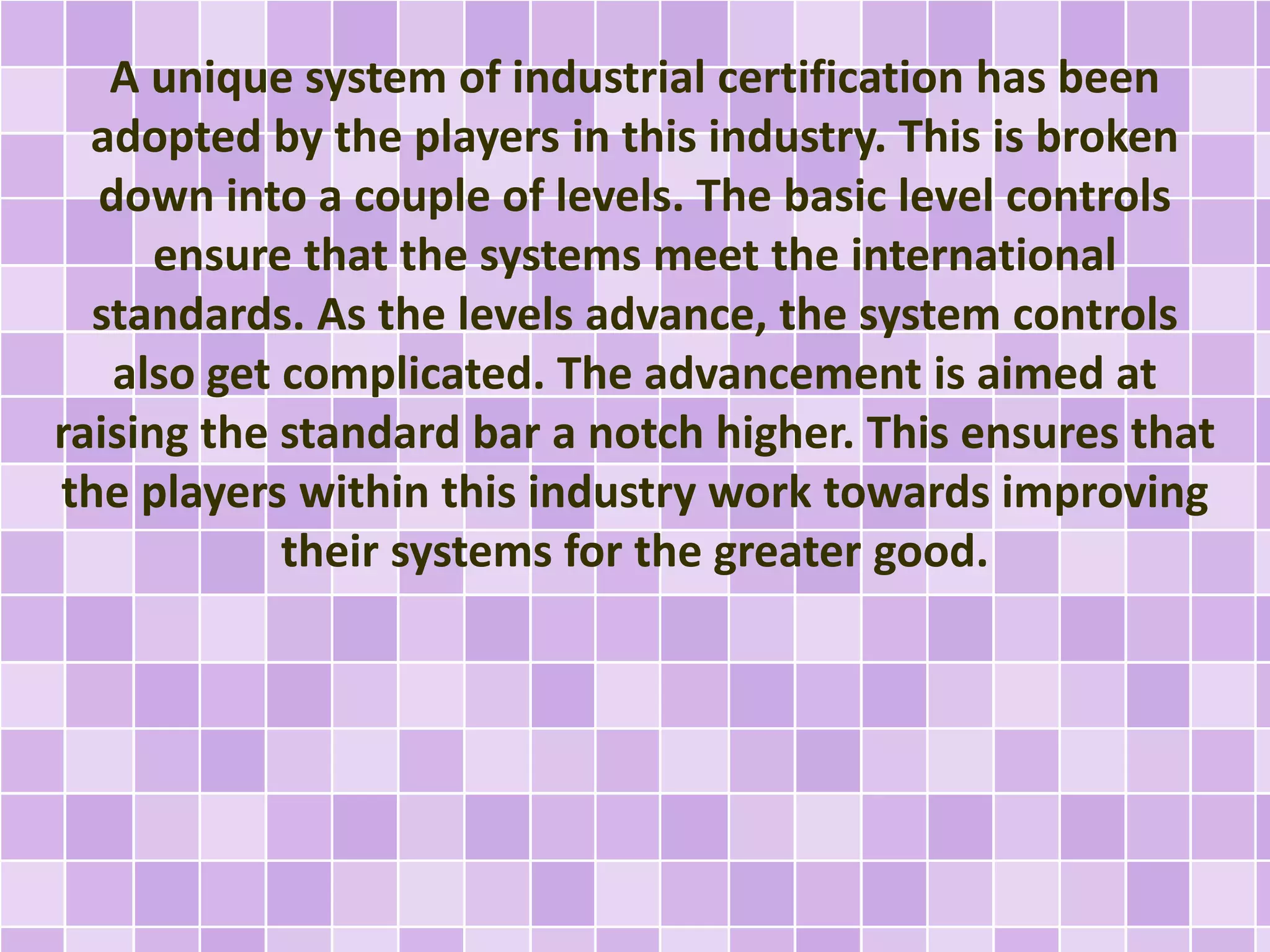 A unique system of industrial certification has been
adopted by the players in this industry. This is broken
down into a couple of levels. The basic level controls
ensure that the systems meet the international
standards. As the levels advance, the system controls
also get complicated. The advancement is aimed at
raising the standard bar a notch higher. This ensures that
the players within this industry work towards improving
their systems for the greater good.
 