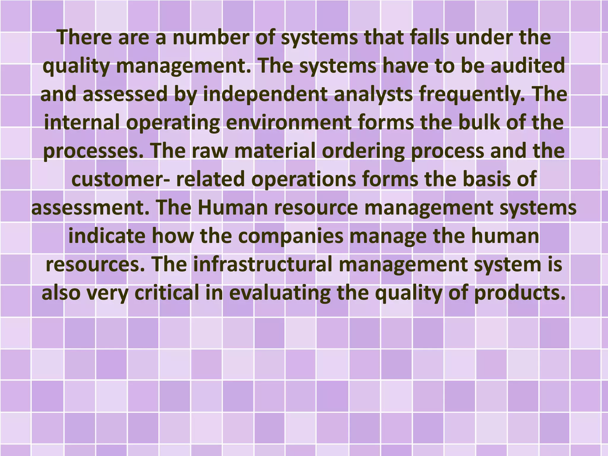 There are a number of systems that falls under the
quality management. The systems have to be audited
and assessed by independent analysts frequently. The
internal operating environment forms the bulk of the
processes. The raw material ordering process and the
customer- related operations forms the basis of
assessment. The Human resource management systems
indicate how the companies manage the human
resources. The infrastructural management system is
also very critical in evaluating the quality of products.
 