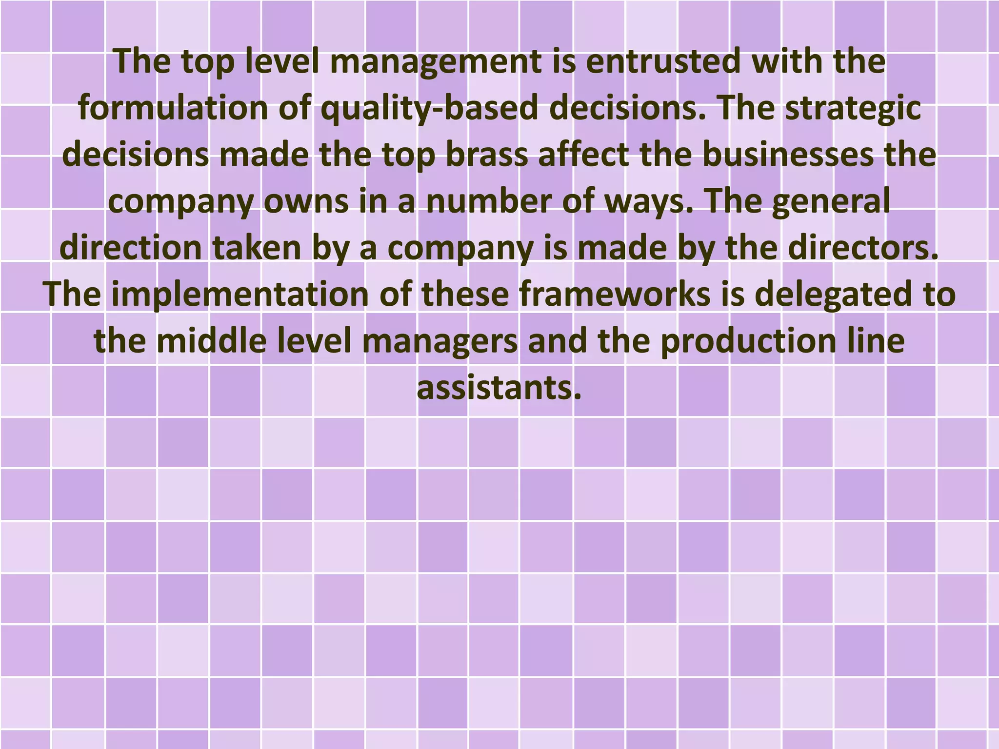 The top level management is entrusted with the
formulation of quality-based decisions. The strategic
decisions made the top brass affect the businesses the
company owns in a number of ways. The general
direction taken by a company is made by the directors.
The implementation of these frameworks is delegated to
the middle level managers and the production line
assistants.
 