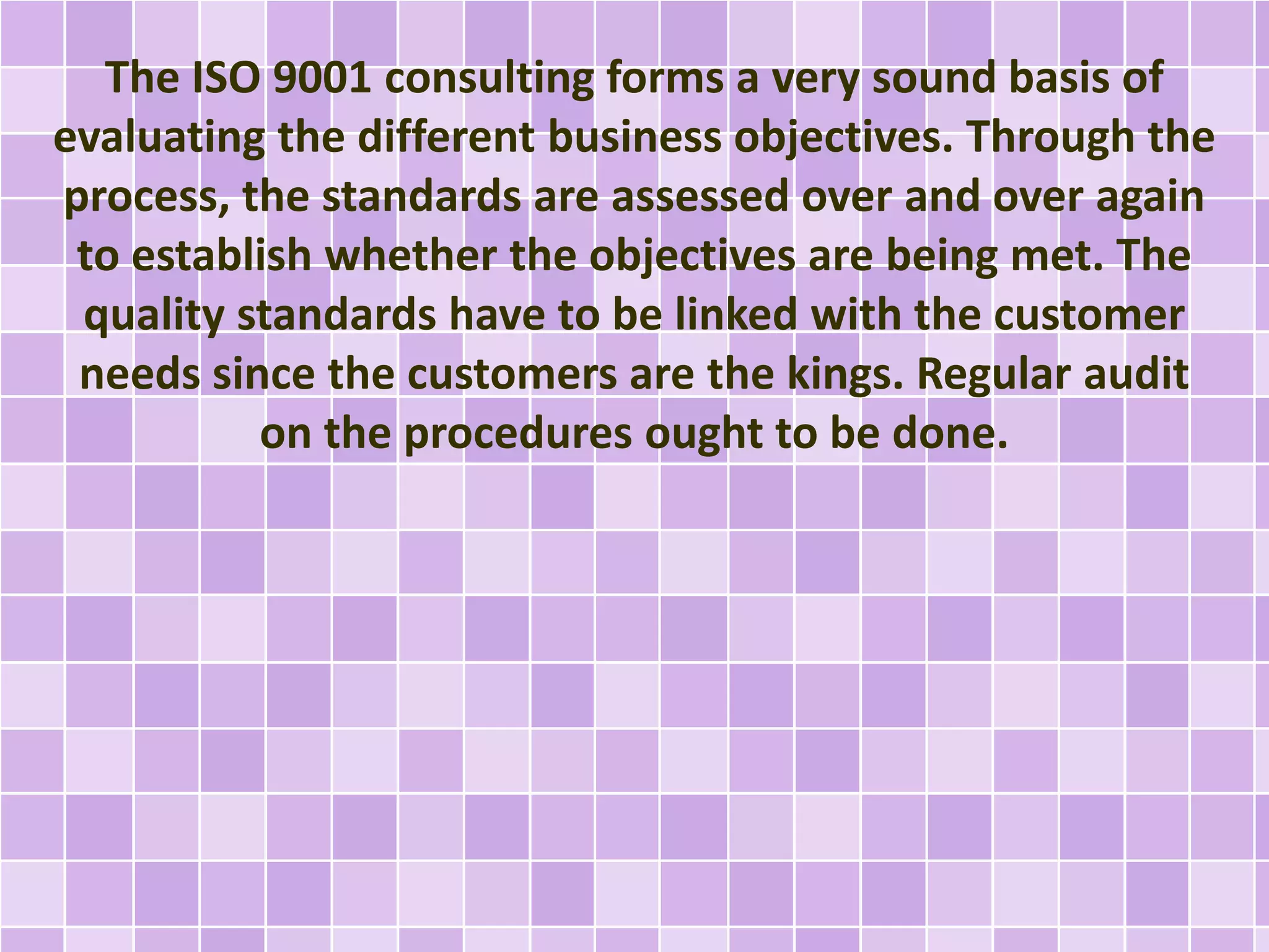 The ISO 9001 consulting forms a very sound basis of
evaluating the different business objectives. Through the
process, the standards are assessed over and over again
to establish whether the objectives are being met. The
quality standards have to be linked with the customer
needs since the customers are the kings. Regular audit
on the procedures ought to be done.
 