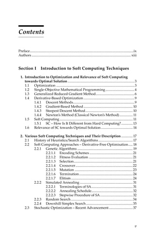 v
Contents
Preface.......................................................................................................................ix
Authors.................................................................................................................. xiii
Section I Introduction to Soft Computing Techniques
1. Introduction to Optimization and Relevance of Soft Computing
towards Optimal Solution.............................................................................3
1.1	Optimization..........................................................................................3
1.2	
Single-Objective Mathematical Programming..................................4
1.3	
Generalized Reduced Gradient Method.............................................6
1.4	Derivative-Based Optimization...........................................................9
1.4.1	Descent Methods......................................................................9
1.4.2	Gradient-Based Method......................................................... 10
1.4.3	
Steepest Descent Method....................................................... 10
1.4.4	
Newton’s Method (Classical Newton’s Method)................ 11
1.5	Soft Computing.................................................................................... 11
1.5.1	
SC – How Is It Different from Hard Computing?..............13
1.6	
Relevance of SC towards Optimal Solution..................................... 14
2. Various Soft Computing Techniques and Their Description..............17
2.1 
History of Heuristics/Search Algorithms........................................17
2.2 
Soft Computing Approaches – Derivative-Free Optimisation......18
2.2.1 Genetic Algorithms................................................................19
2.2.1.1 Encoding Schemes..................................................21
2.2.1.2 Fitness Evaluation...................................................21
2.2.1.3 Selection....................................................................21
2.2.1.4 Crossover..................................................................22
2.2.1.5 Mutation...................................................................23
2.2.1.6 Termination..............................................................24
2.2.1.7 Elitism.......................................................................24
2.2.2 Simulated Annealing.............................................................31
2.2.2.1 
Terminologies of SA................................................31
2.2.2.2 Annealing Schedule................................................32
2.2.2.3 
Stepwise Procedure of SA......................................32
2.2.3 Random Search.......................................................................34
2.2.4 
Downhill Simplex Search......................................................35
2.3 
Stochastic Optimization – Recent Advancement............................37
 
