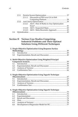 vi Contents
2.3.1 
Particle Swarm Optimization...............................................37
2.3.1.1 
Discussion of PSO over GA in Soft
Computing Platform����������������������������������������������38
2.3.2 
Ant Colony Optimization......................................................39
2.3.2.1 
ACO – How It Works in Any Optimization
Issue?������������������������������������������������������������������������41
2.3.2.2 
ACO – Sequential Steps..........................................42
2.3.2.3 
ACO – Meta-Heuristics Approach........................43
2.4 Hybridization.......................................................................................45
Section II 
Various Case Studies Comprising
Industrial Problems and Their Optimal
Solutions Using Different Techniques
3. Single-Objective Optimization Using Response Surface
Methodology...................................................................................................49
3.1	Introduction..........................................................................................49
3.2	
Experimentation, Result and Discussion.........................................49
4. Multi-Objective Optimization Using Weighted Principal
Component Analysis.....................................................................................59
4.1	Introduction..........................................................................................59
4.2	
Experimentation, Result and Discussion.........................................59
4.3	
Analysis of Variance ...........................................................................65
4.4	Confirmation Test................................................................................66
5. Single-Objective Optimization Using Taguchi Technique
(Maximization)..............................................................................................67
5.1	Introduction..........................................................................................67
5.2	
Experimentation, Result and Discussion.........................................67
5.3	
Analysis of Variance............................................................................69
5.4	Confirmation Test................................................................................70
6. Single-Objective Optimization Using Taguchi Technique
(Minimization)...............................................................................................73
6.1 Introduction..........................................................................................73
6.2 Experimentation...................................................................................73
6.3 
Result and Discussion......................................................................... 74
6.4 Plots........................................................................................................ 74
6.5 
Analysis of Variance............................................................................ 76
6.6 
Development of Regression Model for OC......................................77
 
