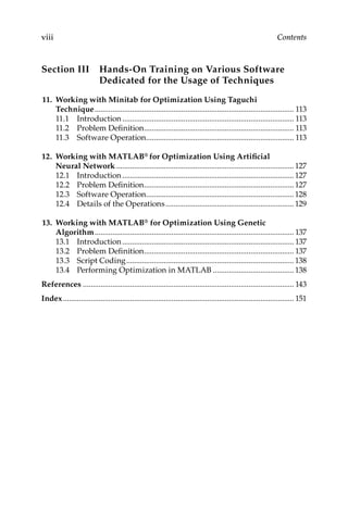 viii Contents
Section III 
Hands-On Training on Various Software
Dedicated for the Usage of Techniques
11. Working with Minitab for Optimization Using Taguchi
Technique...................................................................................................... 113
11.1 Introduction........................................................................................ 113
11.2 Problem Definition............................................................................. 113
11.3 Software Operation............................................................................ 113
12. Working with MATLAB® for Optimization Using Artificial
Neural Network...........................................................................................127
12.1 Introduction........................................................................................127
12.2 Problem Definition.............................................................................127
12.3 Software Operation............................................................................128
12.4 
Details of the Operations..................................................................129
13. Working with MATLAB® for Optimization Using Genetic
Algorithm...................................................................................................... 137
13.1 Introduction........................................................................................ 137
13.2 Problem Definition............................................................................. 137
13.3 Script Coding......................................................................................138
13.4 
Performing Optimization in MATLAB..........................................138
References............................................................................................................ 143
Index��������������������������������������������������������������������������������������������������������������������� 151
 