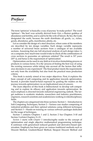 ix
Preface
The term ‘optimize’ is basically a way of journey ‘to make perfect’. The word
‘optimus’– ‘the best’–was actually derived from Opis, a Roman goddess of
abundance and fertility, and is said to be the wife of Saturn. By her, the Gods
designated the earth, because the earth distributes all goods, i.e., riches,
goods, abundance, gifts, munificence, plenty, etc.
Let us consider the design of a steel structure, where some of the ­
members
are described by ten design variables. Each design variable represents
a ­
number of universal beam sections from a catalogue of ten available
­
sections. Assuming that one full structural analysis of each design takes 1s
on a ­
computer, how much time would it take to check all the combinations of
cross sections to guarantee an optimum solution? The result is 317 years
(1010 s), and hence is the requirement of ‘optimization’.
Optimization can be used in any field as it involves formulating process or
products in various forms. It is the ‘process of finding the best way of using
the existing resources while taking into account all the factors that influ-
ence decisions in any experiment’. The final product meets the requirements
not only from the availability but also from the practical mass production
criteria.
This book is mainly aimed at two major objectives. First, it explains the
basic concept of soft computing and its application towards optimization.
Second, it provides hand-in-hand exposure by guiding the readers on the
journey towards optimization via an implicational area of concern.
The main objective of this book is bidirectional: to develop soft comput-
ing and to explore its efficacy and application towards optimization. Its
main emphasis is directed towards industrial engineering outlook. The tar-
get audience is academic students, researchers and industry practitioners,
engineers, research scientists and academicians working in interdisciplinary
fields.
The chapters are categorized into three sections: Section 1 – Introduction to
Soft Computing Techniques, Section 2 – Various case studies comprising of
industrial problems and their optimal solutions using different techniques
and Section 3 – Hands-on training on various software packages dedicated
for the usage of techniques.
Section 1 contains Chapters 1 and 2, Section 2 has Chapters 3–10 and
Section 3 enlists Chapters 11–13.
Section 1 starts with Chapter 1 introducingthe reader to the concept of
optimisation and single objective mathematical programming technique.
It continues with generalized reduced gradient and derivative-based opti-
mization. Emphasis has been given on various traditional methods such as
Descent Method, Gradient-Based Method, Steepest Descent Method and
 
