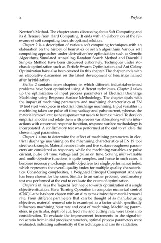 x Preface
Newton’s Method. The chapter starts discussing about Soft Computing and
its difference from Hard Computing. It ends with an elaboration of the rel-
evance of soft computing towards optimal solution.
Chapter 2 is a description of various soft computing techniques with an
elaboration on the history of heuristics or search algorithms. Various soft
computing approaches under derivative-free optimization such as Genetic
Algorithms, Simulated Annealing, Random Search Method and Downhill
Simplex Method have been discussed elaborately. Techniques under sto-
chastic optimization such as Particle Swarm Optimization and Ant Colony
Optimization have also been covered in this chapter. The chapter ends with
an elaborative discussion on the latest development of heuristics named
after hybridization.
Section 2 contains seven chapters in which different industrial-oriented
problems have been optimized using different techniques. Chapter 3 takes
up the optimization of input process parameters of Electrical Discharge
Machining using Response Surface Methodology. The chapter deals with
the impact of machining parameters and machining characteristics of EN
19 tool steel workpiece in electrical discharge machining. Input variables in
machining taken are pulse off time, voltage and pulse current, whereas the
material removal rate is the response that needs to be maximized. To develop
empirical models and relate them with process variables along with its inter-
actions with concerned response function, response surface methodology is
incorporated. A confirmatory test was performed at the end to validate the
chosen input parameters.
Chapter 4 aims to determine the effect of machining parameters in elec-
trical discharge machining on the machining characteristics of EN 19 tool
steel work sample. Material removal rate and five surface roughness param-
eters are considered as responses, while the machining variables are pulse
current, pulse off time, voltage and pulse on time. Solving multi-variable
and multi-objective functions is quite complex, and hence in such cases, it
becomes necessary to change multi-objectives to a single performance index,
which represents the overall quality index for multiple quality characteris-
tics. Considering complexities, a Weighted Principal Component Analysis
has been chosen for the same. Similar to an earlier problem, confirmatory
test was performed at the end to evaluate the extent of optimization.
Chapter 5 utilizes the Taguchi Technique towards optimization of a single
objective situation. Here, Turning Operation in computer numerical ­
control
(CNC) Lathe has been chosen with an aim to maximize the material removal
rate. From different parameters that can be thought of as manufacturing
objectives, material removal rate is examined as a factor which specifically
influences machining hour rate and cost of machining. Machining param-
eters, in particular, depth of cut, feed rate and cutting rate, were taken into
consideration. To evaluate the improvement increments in the signal-to-
noise ratio from initial process parameters, optimal process parameters were
evaluated, indicating authenticity of the technique and also its validation.
 
