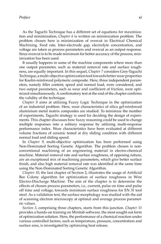 xi
Preface
As the Taguchi Technique has a different set of equations for maximiza-
tion and minimization, Chapter 6 is written on minimization problem. The
problem chosen here is minimization of overcut in Electrical Chemical
Machining. Feed rate, Inter-electrode gap, electrolyte concentration, and
voltage are taken as process parameters and overcut as an output response.
Since overcut is to be made minimum for better accuracy of the process, min-
imization has been used.
It usually happens in some of the machine components where more than
one output parameter, such as material removal rate and surface rough-
ness, are equally important. In this sequel, Chapter 7 considers Grey-Taguchi
Technique,amulti-objectiveoptimizationtooltowardsbetterwear ­
properties
for Kaolin-reinforced polymeric composite. Here, three ­
independent param-
eters, namely filler content, speed and normal load, were considered, and
two output parameters, such as wear and coefficient of friction, were opti-
mized simultaneously. A confirmatory test at the end of the chapter confirms
the validity of the technique.
Chapter 8 aims at utilizing Fuzzy Logic Technique in the optimization
of an industrial problem. Here, wear characteristics of silica gel-reinforced
aluminium metal matrix composites are studied. To minimize the number
of experiments, Taguchi strategy is used for deciding the design of experi-
ments. This chapter discusses how fuzzy reasoning could be used to change
multiple responses into a solitary response by utilizing multi-response
performance index. Wear characteristics have been evaluated at different
volume fractions of ceramic tested at dry sliding condition with different
normal load and sliding speed.
In Chapter 9, multi-objective optimization has been performed using
Non-Dominated Sorting Genetic Algorithm. The problem chosen is non-­
conventional machining of an engineering material in electro-chemical
machine. Material removal rate and surface roughness, of opposing nature,
are an exceptional mix of machining parameters, which give better surface
finish, and also high material removal rate was identified at the same time
using the Non-Dominated Sorting Genetic Algorithm.
Chapter 10, the last chapter of Section 2, illustrates the usage of Artificial
Bee Colony algorithm for optimization of surface roughness in Wire
Electro-Discharge Machine. The aim of the chapter is to determine the
effects of chosen process parameters, i.e., current, pulse on time and pulse
off time and voltage, towards minimum surface roughness for EN 31 tool
steel. As a validation test, the surface morphology was studied with the aid
of scanning electron microscopy at optimal and average process paramet-
ric values.
Section 3, comprising three chapters, starts from this junction. Chapter 11
provides a hands-on training on Minitab software, the most sought out form
of optimization solution. Here, the performance of a chemical reaction under
various controlled factors, such as temperature, pressure, concentration and
surface area, is investigated by optimizing heat release.
 