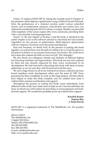 xii Preface
Chapter 12 explores MATLAB® by taking the example used in Chapter 11
but performs multi-objective optimization using Artificial Neural Network.
Here, the performance of a chemical reaction under various controlled
­
factors, such as temperature, pressure, concentration and surface area, was
optimized considering heat and CO2 release as output. Readers are provided
with snapshots of the screen output after every command, providing them
with a user-friendly training programme.
Chapter 13, the last chapter of Section 3 and the book, is identical to the
earlier chapter as far as the software utilized is concerned, but uses Genetic
Algorithm for the process of optimization. Multi-objective optimization
with two objective functions were discussed and depicted.
First and foremost, we thank God. In the process of putting this book
together, we realized how true this gift of writing is for us. God has given us
the power to believe in our passion and pursue our dreams. We could never
have done this without the faith we have in God, ‘The Almighty’.
We also thank our colleagues, friends and students of different highest
level learning institutes and organizations. This book was not only inspired
by them but also directly improved by their active involvement in its
­
development. We look forward to discussing this book with them at future
gatherings, as we are sure they will all need and read this soon.
We owe a huge thanks to all of our technical reviewers, editorial ­
advisory
board members, book development editor and the team of CRC Press
­
personnel for their availability to work on this huge project. All their efforts
have helped to make this book complete, and we couldn’t have done it
­
without their constant coordination and support.
Throughout the process of writing this book, many individuals, from
­
different walks of life, have taken time to help us out. Last, but definitely not
least, we thank our well-wishers for providing us encouragement and kind-
hearted support. We would have probably given up without their support.
Kaushik Kumar
Supriyo Roy
J. Paulo Davim
MATLAB® is a registered trademark of The MathWorks, Inc. For product
information,
please contact:
The MathWorks, Inc.
3 Apple Hill Drive
Natick, MA 01760-2098 USA
Tel: 508-647-7000
Fax: 508-647-7001
E-mail: info@mathworks.com
Web: www.mathworks.com
 
