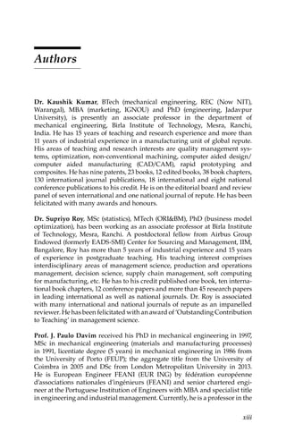 xiii
Authors
Dr. Kaushik Kumar, 
BTech (mechanical engineering, REC (Now NIT),
Warangal), MBA (marketing, IGNOU) and PhD (engineering, Jadavpur
University), is presently an associate professor in the department of
mechanical engineering, Birla Institute of Technology, Mesra, Ranchi,
India. He has 15 years of teaching and research experience and more than
11 years of industrial experience in a manufacturing unit of global repute.
His areas of ­
teaching and research interests are quality management sys-
tems, ­
optimization, non-conventional machining, computer aided design/­
computer aided ­
manufacturing (CAD/CAM), rapid prototyping and
composites. He has nine patents, 23 books, 12 edited books, 38 book chapters,
130 international journal publications, 18 international and eight national
conference publications to his credit. He is on the editorial board and review
panel of seven international and one national journal of repute. He has been
felicitated with many awards and honours.
Dr. Supriyo Roy, 
MSc (statistics), MTech (ORIBM), PhD (business model
optimization), has been working as an associate professor at Birla Institute
of Technology, Mesra, Ranchi. A postdoctoral fellow from Airbus Group
Endowed (formerly EADS-SMI) Center for Sourcing and Management, IIM,
Bangalore, Roy has more than 5 years of industrial experience and 15 years
of experience in postgraduate teaching. His teaching interest comprises
interdisciplinary areas of management science, production and operations
management, decision science, supply chain management, soft computing
for manufacturing, etc. He has to his credit published one book, ten interna-
tional book chapters, 12 conference papers and more than 45 research papers
in leading international as well as national journals. Dr. Roy is associated
with many international and national journals of repute as an impanelled
reviewer. He has been felicitated with an award of ‘Outstanding Contribution
to Teaching’ in management science.
Prof. J. Paulo Davim 
received his PhD in mechanical engineering in 1997,
MSc in mechanical engineering (materials and manufacturing processes)
in 1991, licentiate degree (5 years) in mechanical engineering in 1986 from
the University of Porto (FEUP); the aggregate title from the University of
Coimbra in 2005 and DSc from London Metropolitan University in 2013.
He is European Engineer FEANI (EUR ING) by fédération européenne
d’associations nationales d’ingénieurs (FEANI) and senior chartered engi-
neer at the Portuguese Institution of Engineers with MBA and specialist title
in engineering and industrial management. Currently, he is a professor in the
 