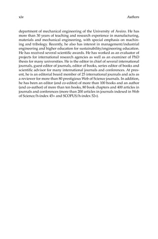 xiv Authors
department of mechanical engineering of the University of Aveiro. He has
more than 30 years of teaching and research experience in manufacturing,
materials and mechanical engineering, with special emphasis on machin-
ing and tribology. Recently, he also has interest in management/industrial
engineering and higher education for sustainability/engineering education.
He has received several scientiﬁc awards. He has worked as an evaluator of
projects for international research agencies as well as an examiner of PhD
thesis for many universities. He is the editor in chief of several international
journals, guest editor of journals, editor of books, series editor of books and
scientiﬁc advisor for many international journals and conferences. At pres-
ent, he is an editorial board member of 25 international journals and acts as
a reviewer for more than 80 prestigious Web of Science journals. In addition,
he has been an editor (and co-editor) of more than 100 books and an author
(and co-author) of more than ten books, 80 book chapters and 400 articles in
journals and conferences (more than 200 articles in journals indexed in Web
of Science/h-index 45+ and SCOPUS/h-index 52+).
 